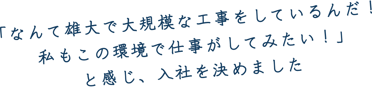 「なんて雄大で大規模な工事をしているんだ！私もこの環境で仕事がしてみたい！」と感じ、入社を決めました