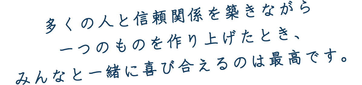 多くの人と信頼関係を築きながら一つのものを作り上げたとき、みんなと一緒に喜び合えるのは最高です。